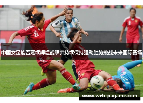 中国女足能否延续辉煌战绩并持续保持强劲胜势挑战未来国际赛场 中国女足能否延续辉煌战绩并持续保持强劲胜势挑战未来国际赛场