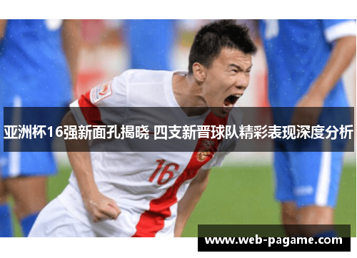 亚洲杯16强新面孔揭晓 四支新晋球队精彩表现深度分析