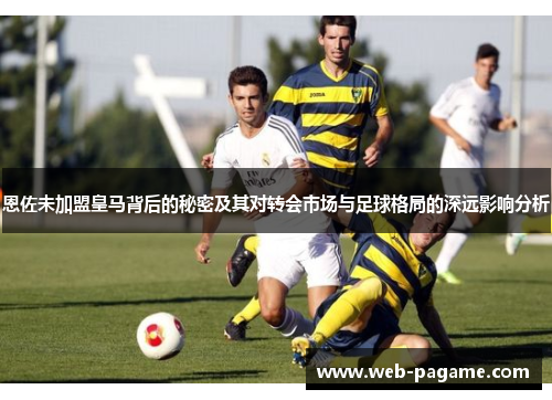 恩佐未加盟皇马背后的秘密及其对转会市场与足球格局的深远影响分析 恩佐未加盟皇马背后的秘密及其对转会市场与足球格局的深远影响分析