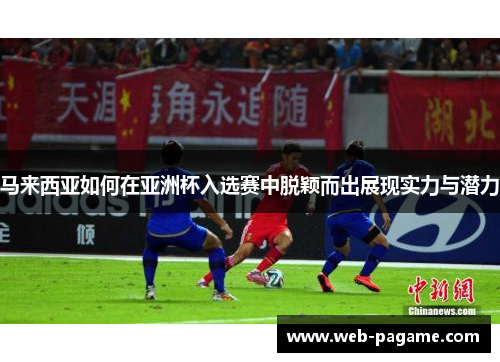 马来西亚如何在亚洲杯入选赛中脱颖而出展现实力与潜力 马来西亚如何在亚洲杯入选赛中脱颖而出展现实力与潜力